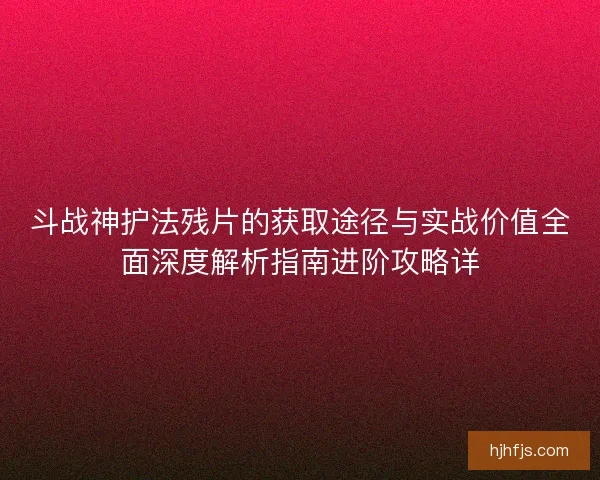 斗战神护法残片的获取途径与实战价值全面深度解析指南进阶攻略详