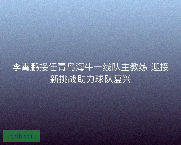 李霄鹏接任青岛海牛一线队主教练 迎接新挑战助力球队复兴