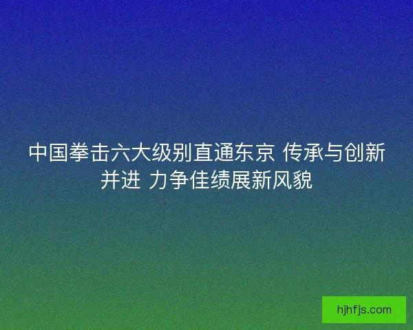 中国拳击六大级别直通东京 传承与创新并进 力争佳绩展新风貌